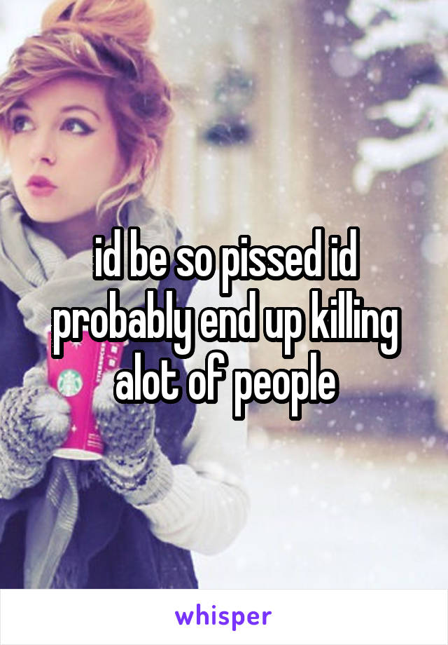 id be so pissed id probably end up killing alot of people