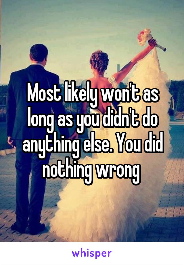 Most likely won't as long as you didn't do anything else. You did nothing wrong 