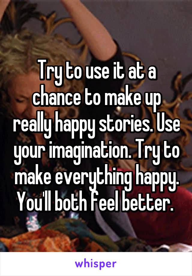 Try to use it at a chance to make up really happy stories. Use your imagination. Try to make everything happy. You'll both feel better. 