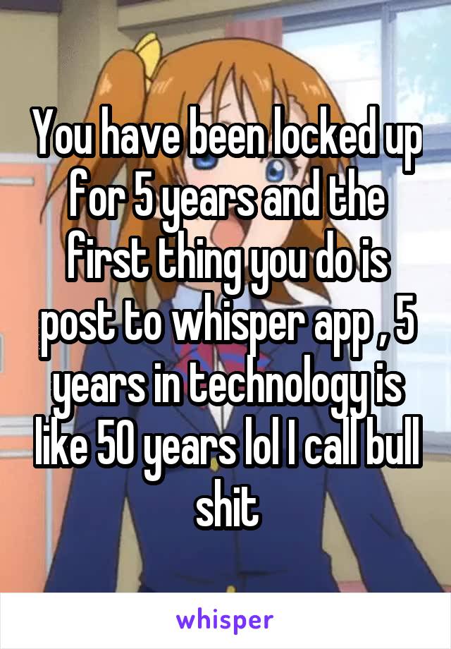 You have been locked up for 5 years and the first thing you do is post to whisper app , 5 years in technology is like 50 years lol I call bull shit