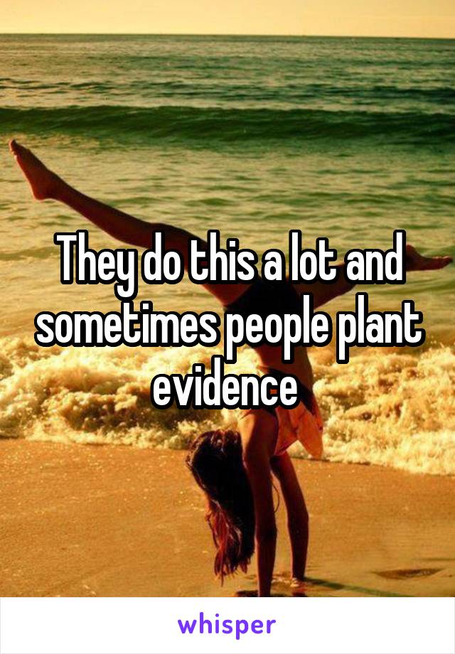 They do this a lot and sometimes people plant evidence 