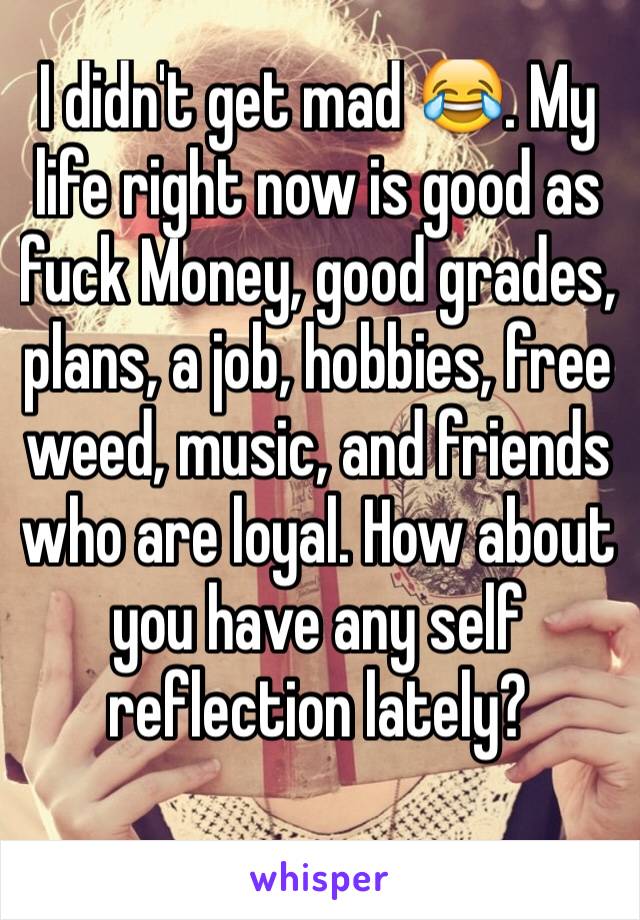 I didn't get mad 😂. My life right now is good as fuck Money, good grades, plans, a job, hobbies, free weed, music, and friends who are loyal. How about you have any self reflection lately?