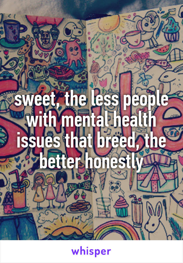 sweet, the less people with mental health issues that breed, the better honestly
