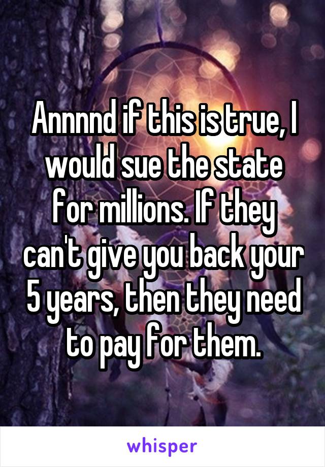 Annnnd if this is true, I would sue the state for millions. If they can't give you back your 5 years, then they need to pay for them.