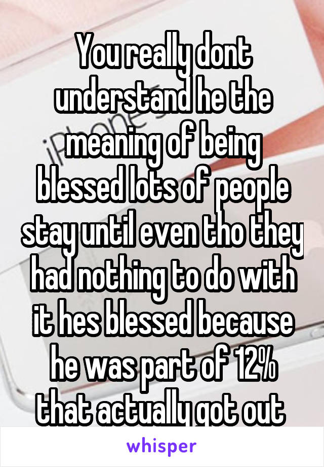 You really dont understand he the meaning of being blessed lots of people stay until even tho they had nothing to do with it hes blessed because he was part of 12% that actually got out 