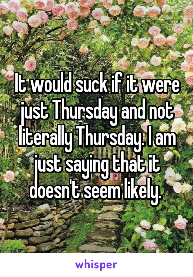 It would suck if it were just Thursday and not literally Thursday. I am just saying that it doesn't seem likely. 