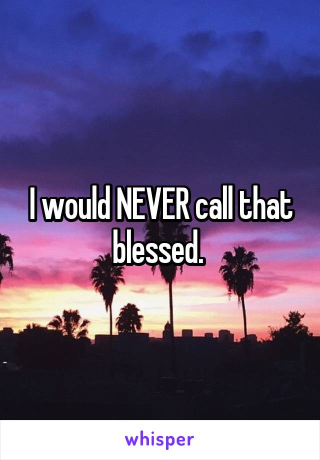 I would NEVER call that blessed. 