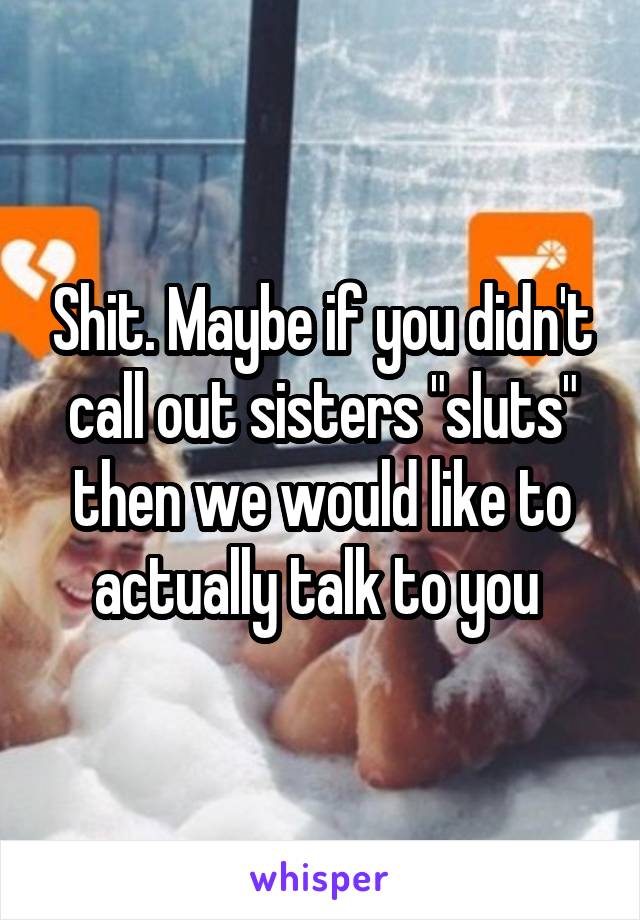 Shit. Maybe if you didn't call out sisters "sluts" then we would like to actually talk to you 