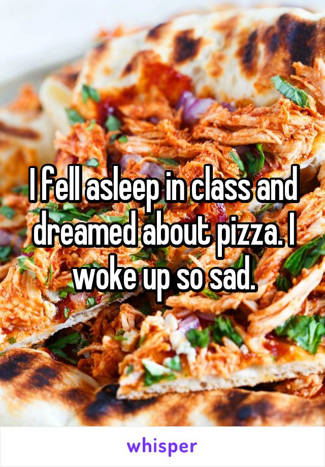 I fell asleep in class and dreamed about pizza. I woke up so sad.
