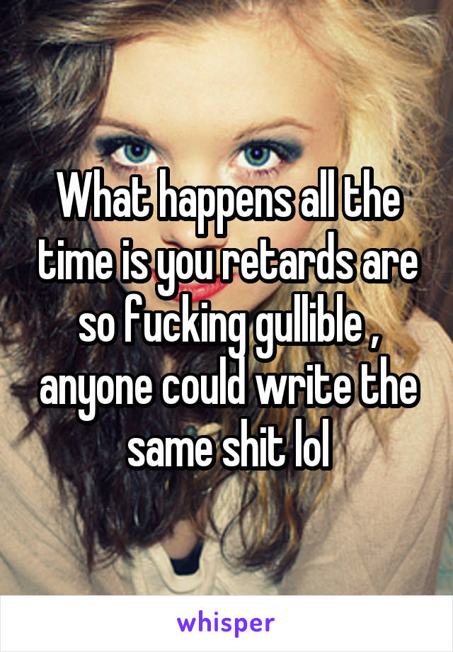 What happens all the time is you retards are so fucking gullible , anyone could write the same shit lol