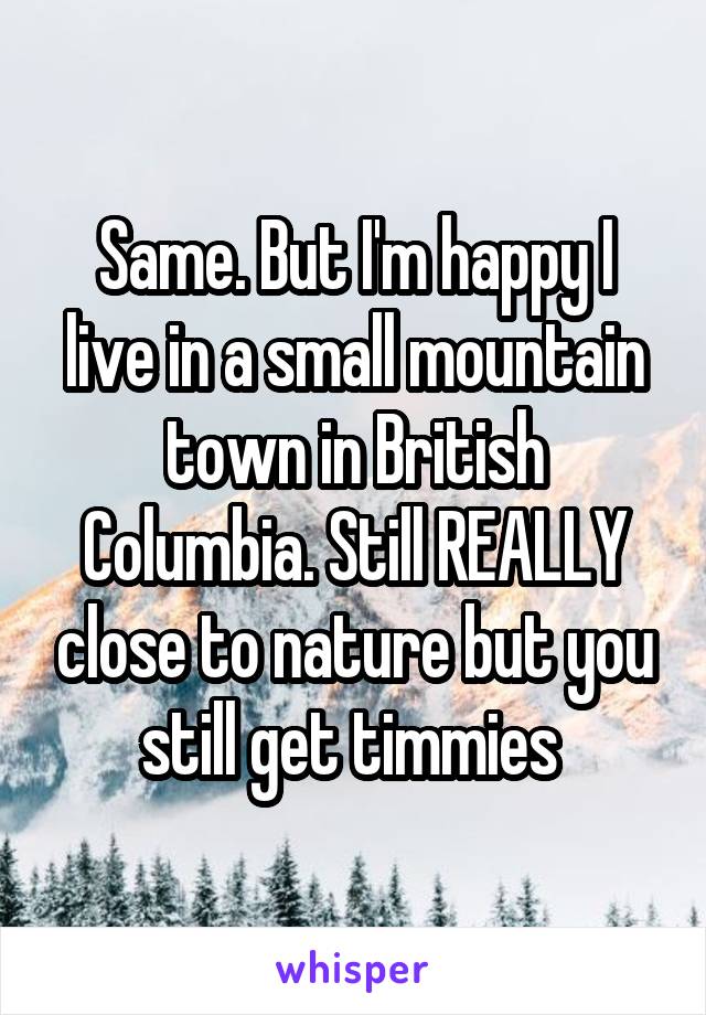 Same. But I'm happy I live in a small mountain town in British Columbia. Still REALLY close to nature but you still get timmies 
