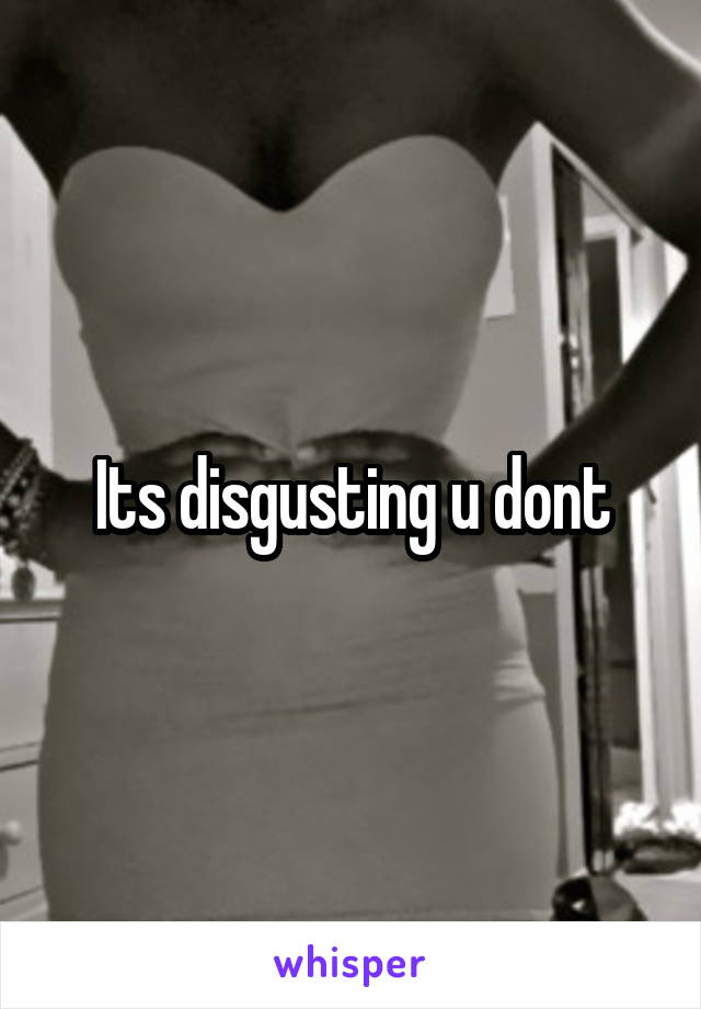 Its disgusting u dont