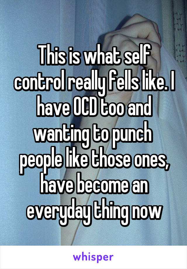 This is what self control really fells like. I have OCD too and wanting to punch  people like those ones, have become an everyday thing now