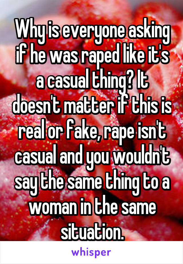 Why is everyone asking if he was raped like it's a casual thing? It doesn't matter if this is real or fake, rape isn't casual and you wouldn't say the same thing to a woman in the same situation.