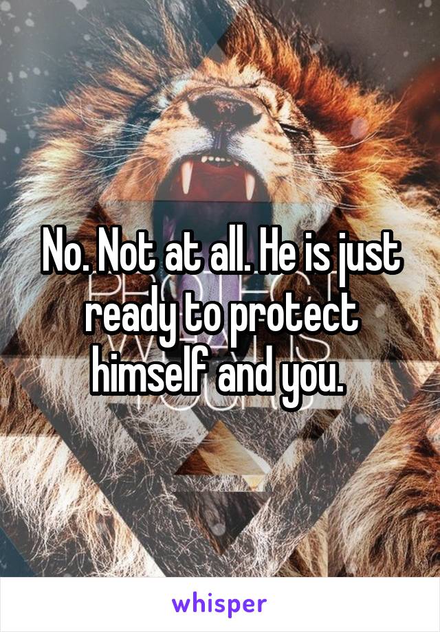 No. Not at all. He is just ready to protect himself and you. 