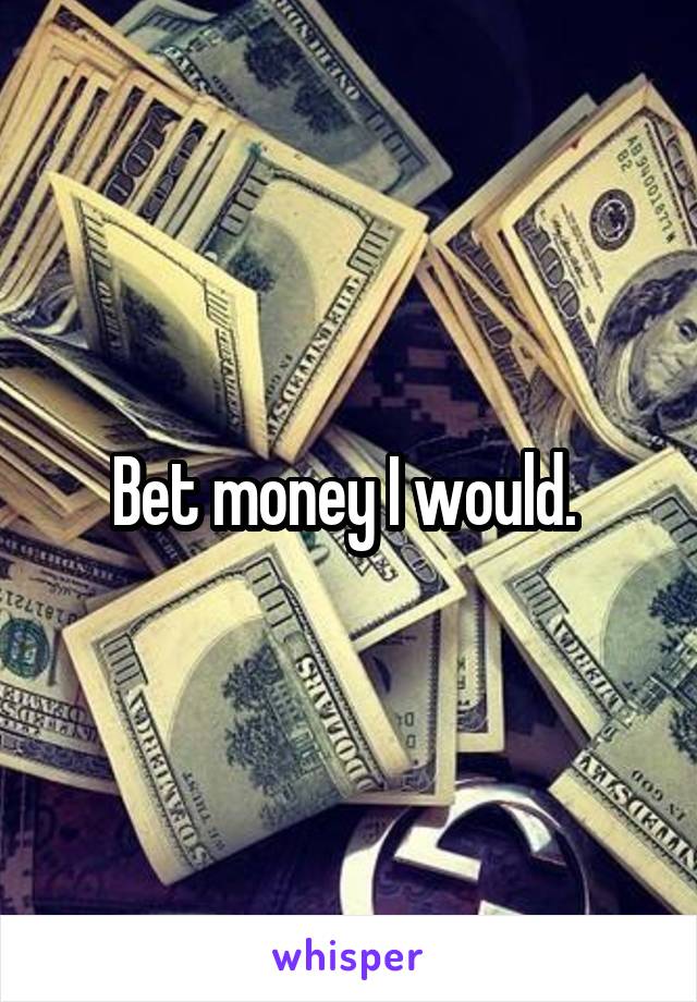 Bet money I would. 