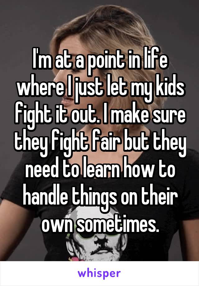 I'm at a point in life where I just let my kids fight it out. I make sure they fight fair but they need to learn how to handle things on their own sometimes.