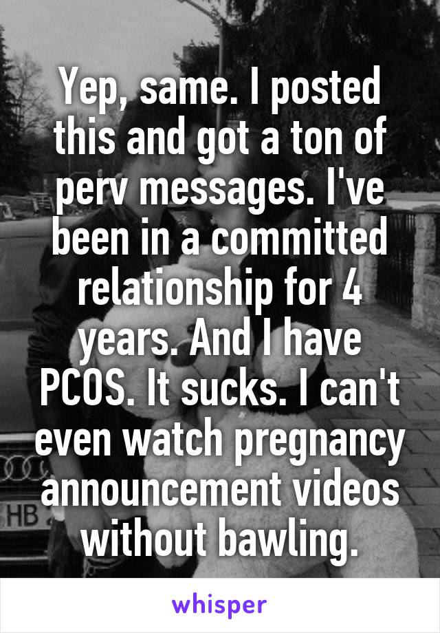 Yep, same. I posted this and got a ton of perv messages. I've been in a committed relationship for 4 years. And I have PCOS. It sucks. I can't even watch pregnancy announcement videos without bawling.