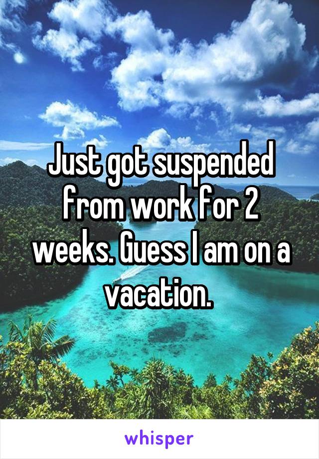Just got suspended from work for 2 weeks. Guess I am on a vacation. 
