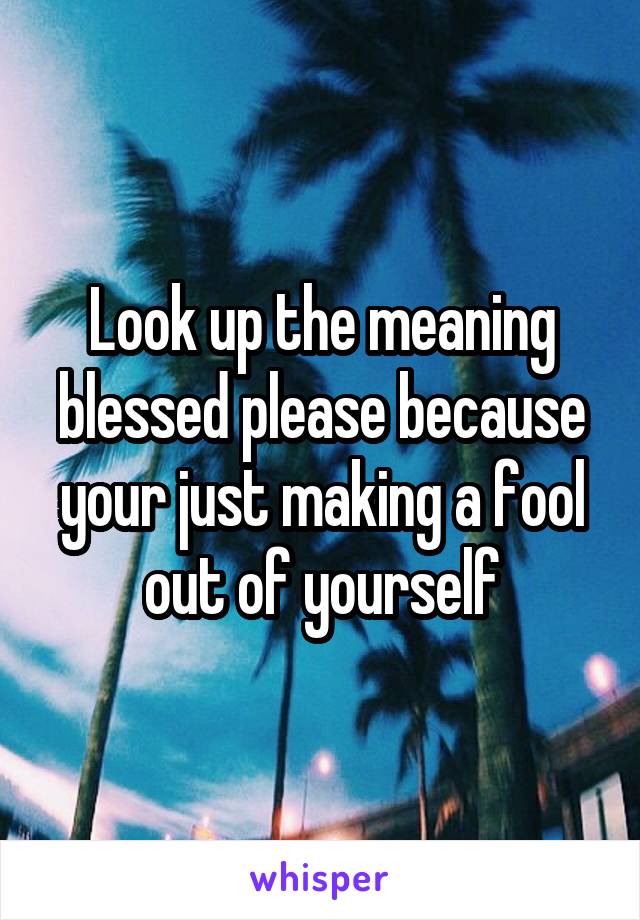 Look up the meaning blessed please because your just making a fool out of yourself