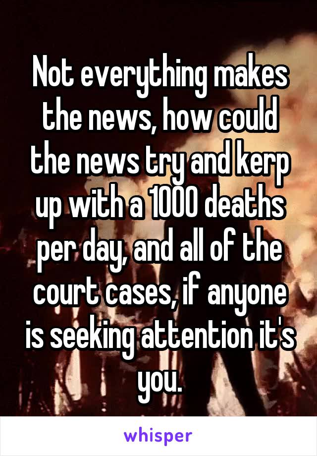 Not everything makes the news, how could the news try and kerp up with a 1000 deaths per day, and all of the court cases, if anyone is seeking attention it's you.