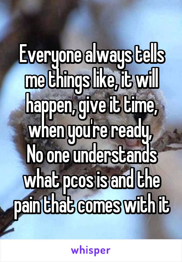 Everyone always tells me things like, it will happen, give it time, when you're ready, 
No one understands what pcos is and the pain that comes with it