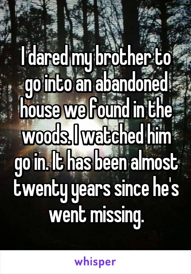 I dared my brother to go into an abandoned house we found in the woods. I watched him go in. It has been almost twenty years since he's went missing.