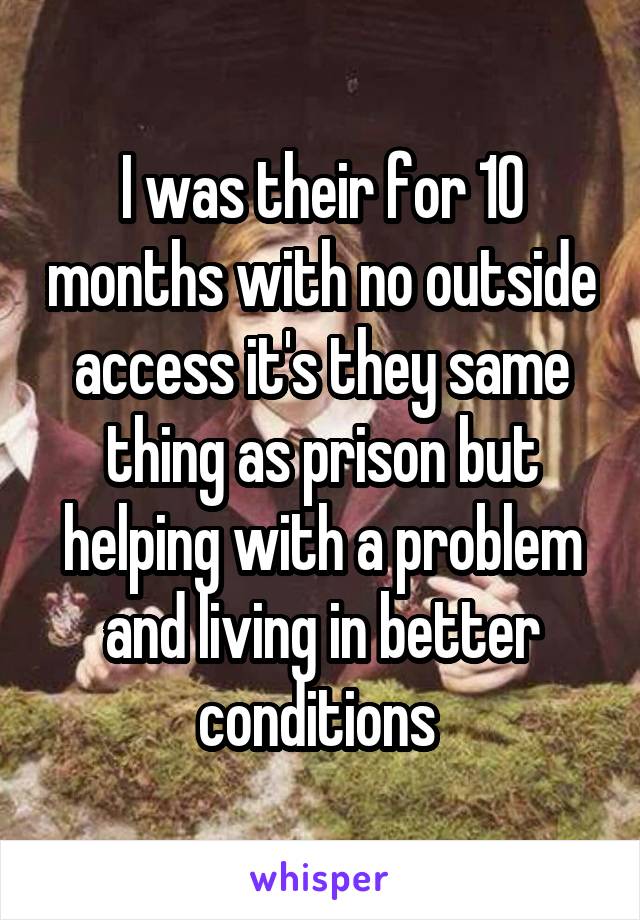 I was their for 10 months with no outside access it's they same thing as prison but helping with a problem and living in better conditions 