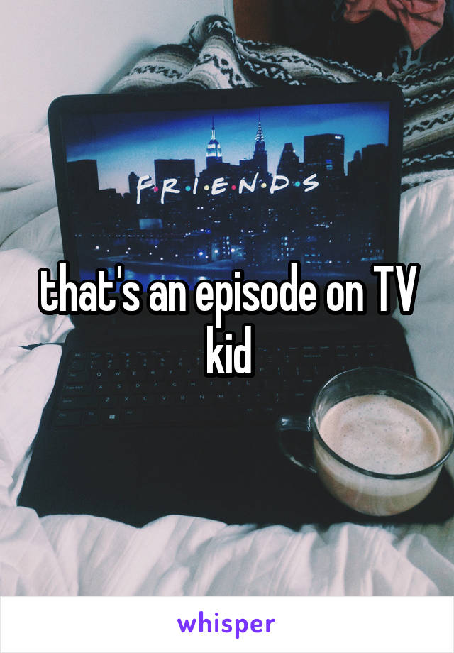 that's an episode on TV kid