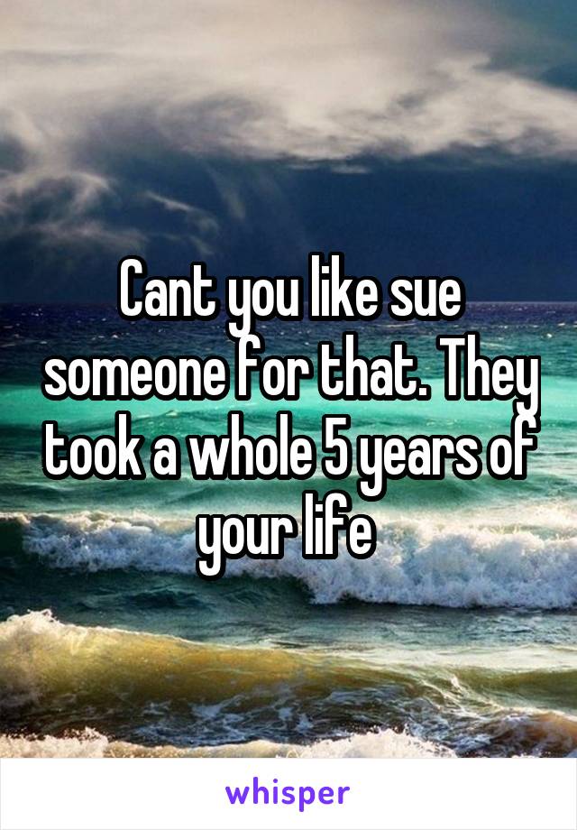 Cant you like sue someone for that. They took a whole 5 years of your life 