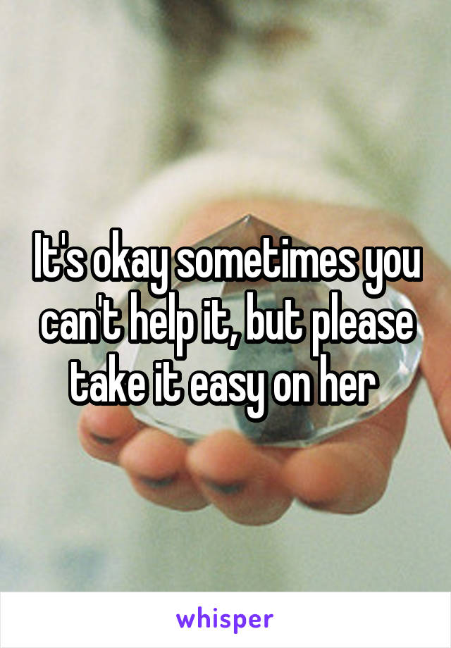 It's okay sometimes you can't help it, but please take it easy on her 