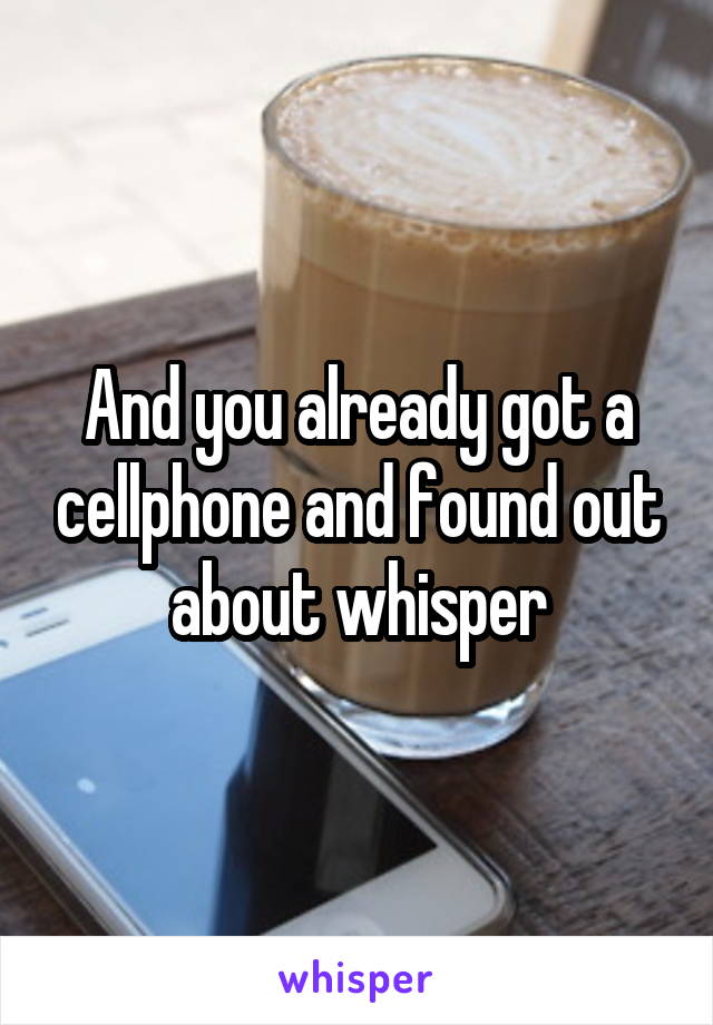 And you already got a cellphone and found out about whisper