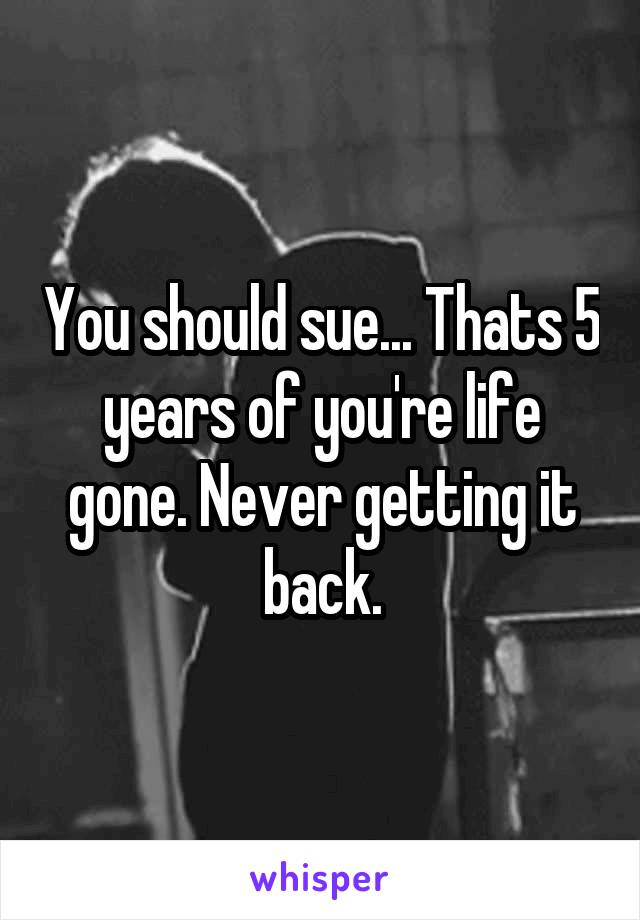 You should sue... Thats 5 years of you're life gone. Never getting it back.