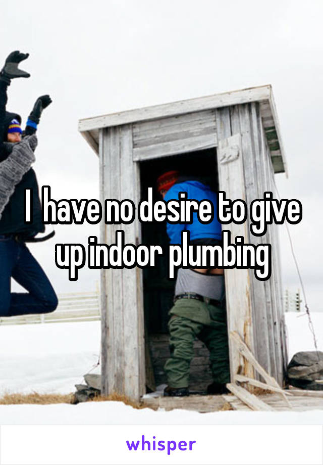 I  have no desire to give up indoor plumbing
