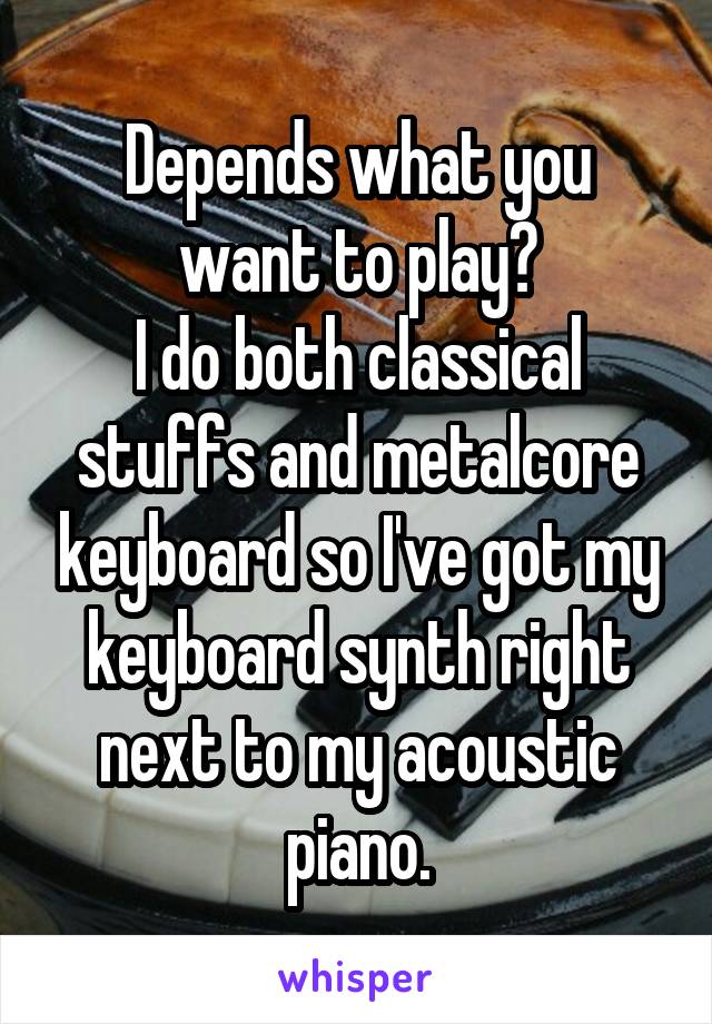 Depends what you want to play?
I do both classical stuffs and metalcore keyboard so I've got my keyboard synth right next to my acoustic piano.