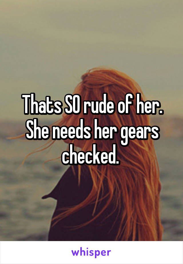 Thats SO rude of her. She needs her gears checked. 
