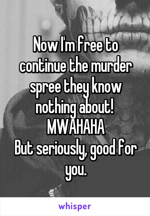 Now I'm free to continue the murder spree they know nothing about! 
MWAHAHA
But seriously, good for you.