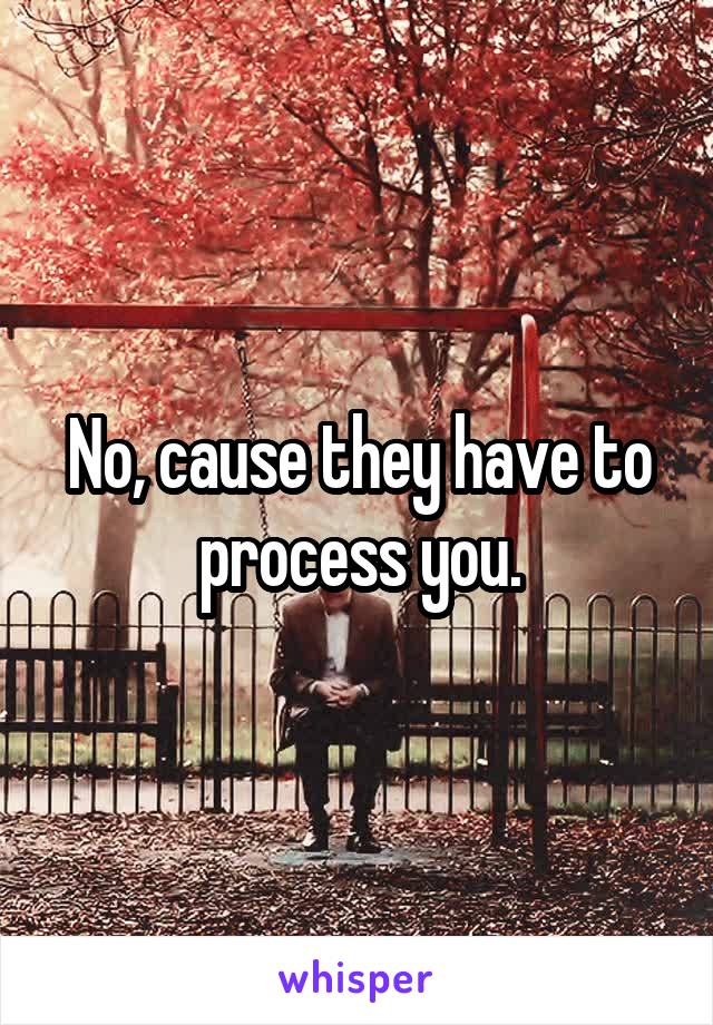 No, cause they have to process you.