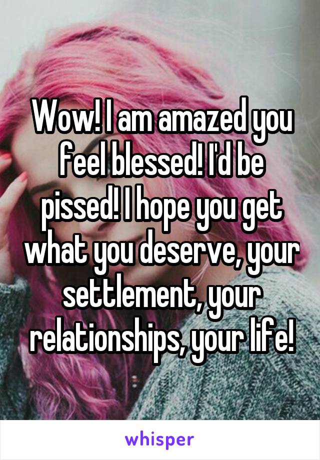 Wow! I am amazed you feel blessed! I'd be pissed! I hope you get what you deserve, your settlement, your relationships, your life!