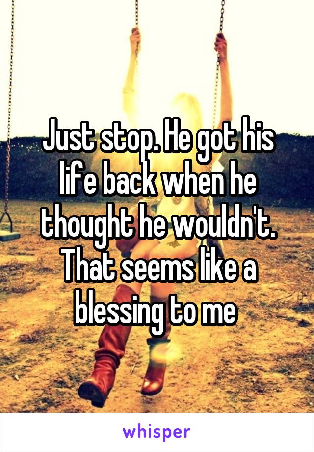 Just stop. He got his life back when he thought he wouldn't. That seems like a blessing to me 