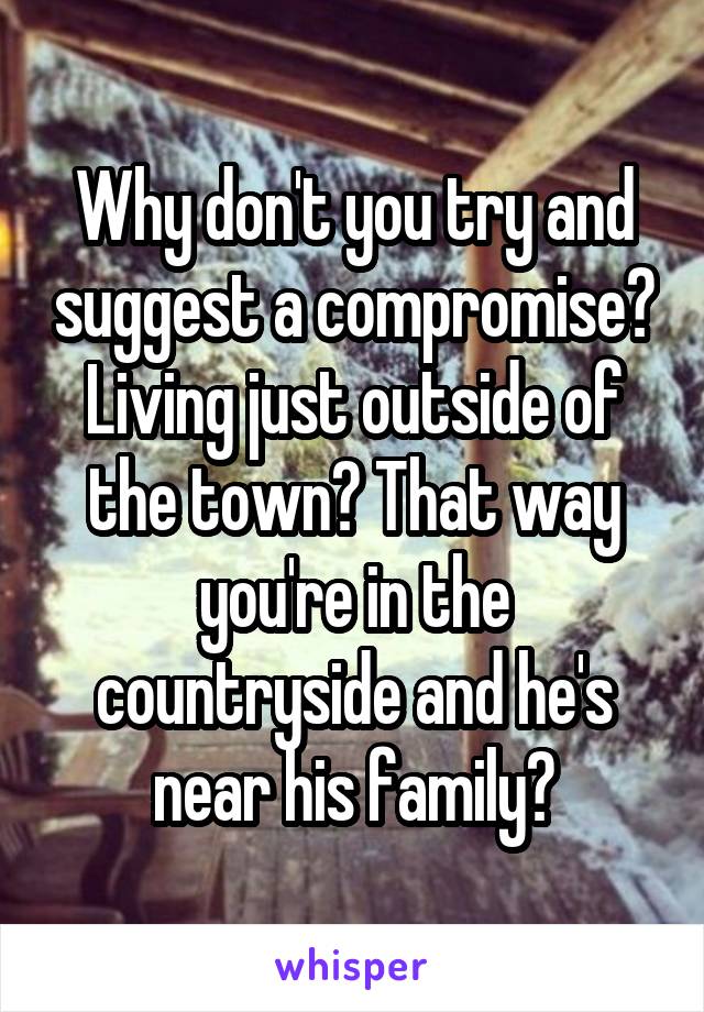 Why don't you try and suggest a compromise? Living just outside of the town? That way you're in the countryside and he's near his family?