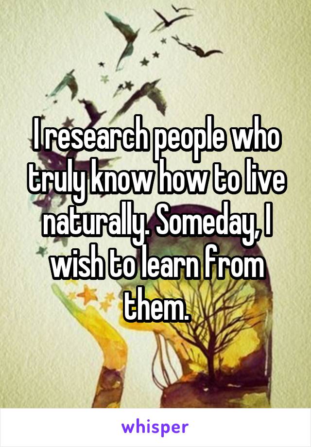 I research people who truly know how to live naturally. Someday, I wish to learn from them.