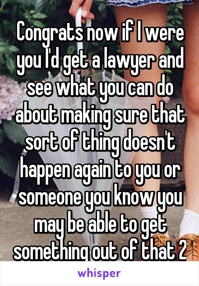 Congrats now if I were you I'd get a lawyer and see what you can do about making sure that sort of thing doesn't happen again to you or someone you know you may be able to get something out of that 2