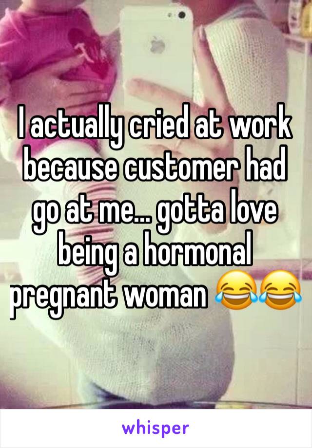 I actually cried at work because customer had go at me... gotta love being a hormonal pregnant woman 😂😂