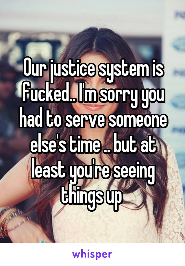 Our justice system is fucked.. I'm sorry you had to serve someone else's time .. but at least you're seeing things up 