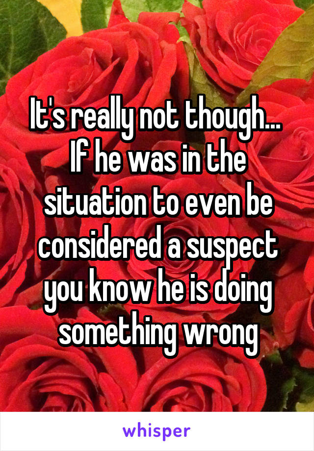 It's really not though...  If he was in the situation to even be considered a suspect you know he is doing something wrong