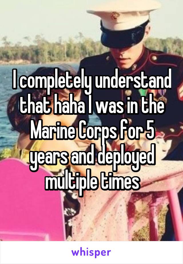 I completely understand that haha I was in the Marine Corps for 5 years and deployed multiple times