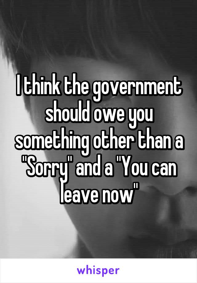 I think the government should owe you something other than a "Sorry" and a "You can leave now"