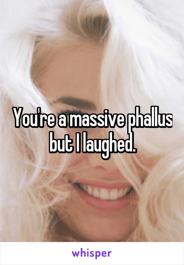 You're a massive phallus but I laughed.