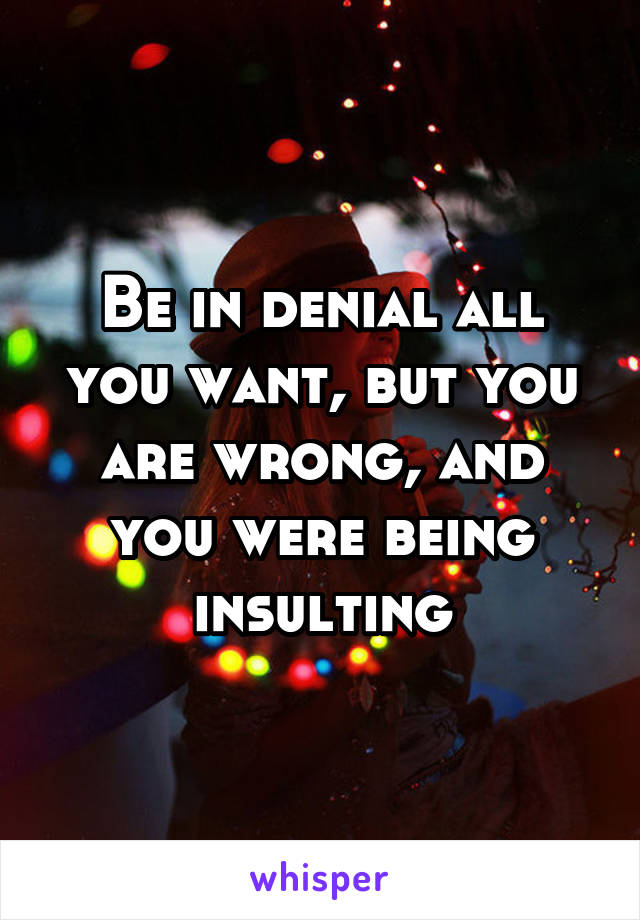 Be in denial all you want, but you are wrong, and you were being insulting